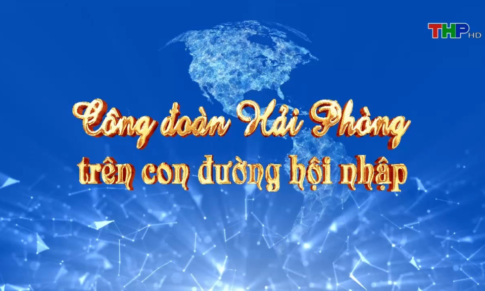 Ph&oacute;ng sự t&agrave;i liệu: C&ocirc;ng đo&agrave;n Hải Ph&ograve;ng tr&ecirc;n con đường hội nhập
